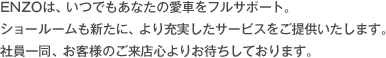 ENZOは、いつでもあなたの愛車をフルサポート。 ショールームも新たに、より充実したサービスをご提供いたします。 社員一同、お客様のご来店心よりお待ちしております。