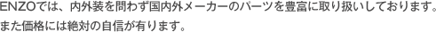 ENZOでは、内外装を問わず国内外メーカーのパーツを豊富に取り扱いしております。 また価格には絶対の自信が有ります。
